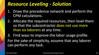 Resource Leveling - Solution
1. Draw the precedence network and perform the
CPM calculations.
2. Allocate the required resources, then level them
so that the subcontractor does not use more
than six laborers at any time.
3. Find ways to improve the labor usage profile.
For the sake of simplicity, assume that any laborer
can perform any task.
Prof. Shital Patel Production Planning & Control 89
 