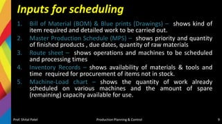 Inputs for scheduling
1. Bill of Material (BOM) & Blue prints (Drawings) – shows kind of
item required and detailed work to be carried out.
2. Master Production Schedule (MPS) – shows priority and quantity
of finished products , due dates, quantity of raw materials
3. Route sheet – shows operations and machines to be scheduled
and processing times
4. Inventory Records – shows availability of materials & tools and
time required for procurement of items not in stock.
5. Machine-Load chart – shows the quantity of work already
scheduled on various machines and the amount of spare
(remaining) capacity available for use.
Prof. Shital Patel Production Planning & Control 9
 
