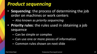 Product sequencing
• Sequencing: the process of determining the job
order on machines or work centers
– Also known as priority sequencing
• Priority rules: the rules used in obtaining a job
sequence
– Can be simple or complex
– Can use one or more pieces of information
– Common rules shown on next slide
Prof. Shital Patel Production Planning & Control 97
 