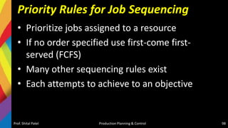 Priority Rules for Job Sequencing
• Prioritize jobs assigned to a resource
• If no order specified use first-come first-
served (FCFS)
• Many other sequencing rules exist
• Each attempts to achieve to an objective
Prof. Shital Patel Production Planning & Control 98
 