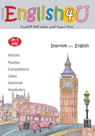 Improve your English
‫ﺍﻹﻧﻜﻠﻴﺰﻳﺔ‬ ‫ﺍﻟﻠﻐﺔ‬ ‫ﺑﺘﻌﻠﻴﻢ‬ ‫ﻌﻨﻰ‬ُ
‫ﺗ‬ ‫ﺷﻬﺮﻳﺔ‬ ‫ﻣﺠﻠﺔ‬
4
4
March
2008
Articles
Puzzles
Competitions
Jokes
Grammar
Vocabulary
Dh 5
Dh 5
only
only
E
En
ng
gl
li
is
sh
h U
U
 