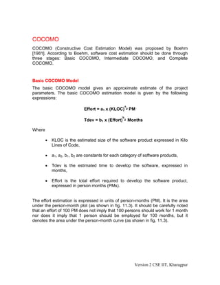 COCOMO
COCOMO (Constructive Cost Estimation Model) was proposed by Boehm
[1981]. According to Boehm, software cost estimation should be done through
three stages: Basic COCOMO, Intermediate COCOMO, and Complete
COCOMO.
Basic COCOMO Model
The basic COCOMO model gives an approximate estimate of the project
parameters. The basic COCOMO estimation model is given by the following
expressions:
Effort = a1 х (KLOC)
a
2 PM
Tdev = b1 x (Effort)
b
2 Months
Where
• KLOC is the estimated size of the software product expressed in Kilo
Lines of Code,
• a1, a2, b1, b2 are constants for each category of software products,
• Tdev is the estimated time to develop the software, expressed in
months,
• Effort is the total effort required to develop the software product,
expressed in person months (PMs).
The effort estimation is expressed in units of person-months (PM). It is the area
under the person-month plot (as shown in fig. 11.3). It should be carefully noted
that an effort of 100 PM does not imply that 100 persons should work for 1 month
nor does it imply that 1 person should be employed for 100 months, but it
denotes the area under the person-month curve (as shown in fig. 11.3).
Version 2 CSE IIT, Kharagpur
 