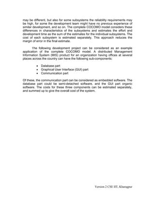 may be different, but also for some subsystems the reliability requirements may
be high, for some the development team might have no previous experience of
similar development, and so on. The complete COCOMO model considers these
differences in characteristics of the subsystems and estimates the effort and
development time as the sum of the estimates for the individual subsystems. The
cost of each subsystem is estimated separately. This approach reduces the
margin of error in the final estimate.
The following development project can be considered as an example
application of the complete COCOMO model. A distributed Management
Information System (MIS) product for an organization having offices at several
places across the country can have the following sub-components:
• Database part
• Graphical User Interface (GUI) part
• Communication part
Of these, the communication part can be considered as embedded software. The
database part could be semi-detached software, and the GUI part organic
software. The costs for these three components can be estimated separately,
and summed up to give the overall cost of the system.
Version 2 CSE IIT, Kharagpur
 