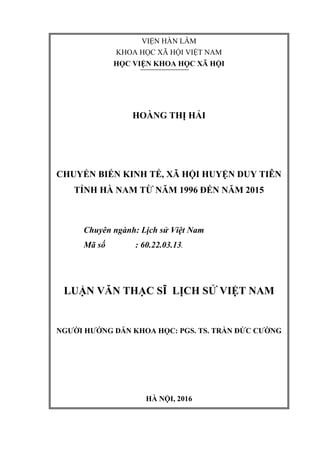 VIỆN HÀN LÂM
KHOA HỌC XÃ HỘI VIỆT NAM
HỌC VIỆN KHOA HỌC XÃ HỘI
HOÀNG THỊ HẢI
CHUYỂN BIẾN KINH TẾ, XÃ HỘI HUYỆN DUY TIÊN
TỈNH HÀ NAM TỪ NĂM 1996 ĐẾN NĂM 2015
Chuyên ngành: Lịch sử Việt Nam
Mã số : 60.22.03.13.
LUẬN VĂN THẠC SĨ LỊCH SỬ VIỆT NAM
NGƢỜI HƢỚNG DẪN KHOA HỌC: PGS. TS. TRẦN ĐỨC CƢỜNG
HÀ NỘI, 2016
 