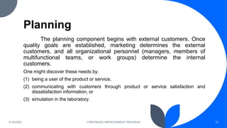 Planning
The planning component begins with external customers. Once
quality goals are established, marketing determines the external
customers, and all organizational personnel (managers, members of
multifunctional teams, or work groups) determine the internal
customers.
One might discover these needs by:
(1) being a user of the product or service,
(2) communicating with customers through product or service satisfaction and
dissatisfaction information, or
(3) simulation in the laboratory.
4/16/2022 CONTINUES IMPROVEMENT PROCESS 10
 