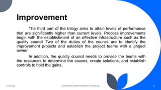 Improvement
The third part of the trilogy aims to attain levels of performance
that are significantly higher than current levels. Process improvements
begin with the establishment of an effective infrastructure such as the
quality council Two of the duties of the council are to identify the
improvement projects and establish the project teams with a project
owner.
In addition, the quality council needs to provide the teams with
the resources to determine the causes, create solutions, and establish
controls to hold the gains.
4/16/2022 CONTINUES IMPROVEMENT PROCESS 12
 