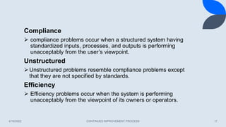 4/16/2022 CONTINUES IMPROVEMENT PROCESS 17
Compliance
 compliance problems occur when a structured system having
standardized inputs, processes, and outputs is performing
unacceptably from the user’s viewpoint.
Unstructured
Unstructured problems resemble compliance problems except
that they are not specified by standards.
Efficiency
 Efficiency problems occur when the system is performing
unacceptably from the viewpoint of its owners or operators.
 
