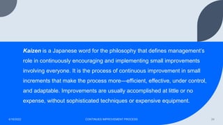 Kaizen is a Japanese word for the philosophy that defines management’s
role in continuously encouraging and implementing small improvements
involving everyone. It is the process of continuous improvement in small
increments that make the process more—efficient, effective, under control,
and adaptable. Improvements are usually accomplished at little or no
expense, without sophisticated techniques or expensive equipment.
4/16/2022 CONTINUES IMPROVEMENT PROCESS 24
 