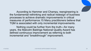 4/16/2022 CONTINUES IMPROVEMENT PROCESS 28
According to Hammer and Champy, reengineering is
the fundamental rethinking and radical redesign of business
processes to achieve dramatic improvements in critical
measures of performance.15 Many practitioners believe that
TQM is associated with only incremental improvements.
Nothing could be further from the truth—for many
years, the Malcolm Baldrige National Quality Award has
defined continuous improvement as referring to both
incremental and “breakthrough” improvement.
 