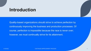 Introduction
Quality-based organizations should strive to achieve perfection by
continuously improving the business and production processes. Of
course, perfection is impossible because the race is never over;
however, we must continually strive for its attainment.
4/16/2022 CONTINUES IMPROVEMENT PROCESS 3
 