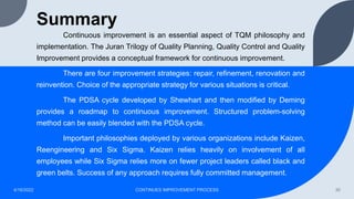 Summary
Continuous improvement is an essential aspect of TQM philosophy and
implementation. The Juran Trilogy of Quality Planning, Quality Control and Quality
Improvement provides a conceptual framework for continuous improvement.
There are four improvement strategies: repair, refinement, renovation and
reinvention. Choice of the appropriate strategy for various situations is critical.
The PDSA cycle developed by Shewhart and then modified by Deming
provides a roadmap to continuous improvement. Structured problem-solving
method can be easily blended with the PDSA cycle.
Important philosophies deployed by various organizations include Kaizen,
Reengineering and Six Sigma. Kaizen relies heavily on involvement of all
employees while Six Sigma relies more on fewer project leaders called black and
green belts. Success of any approach requires fully committed management.
4/16/2022 CONTINUES IMPROVEMENT PROCESS 30
 