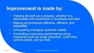 Improvement is made by:
4/16/2022 CONTINUES IMPROVEMENT PROCESS 4
• Viewing all work as a process, whether it is
associated with production or business activities.
• Making all processes effective, efficient, and
adaptable.
• Anticipating changing customer needs.
• Controlling in-process performance using
measures such as scrap reduction, cycle time,
control charts, and so forth.
 
