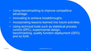 4/16/2022 PRESENTATION TITLE 6
• Using benchmarking to improve competitive
advantage.
• Innovating to achieve breakthroughs.
• Incorporating lessons learned into future activities.
• Using technical tools such as statistical process
control (SPC), experimental design,
benchmarking, quality function deployment (QFD),
and so forth.
 