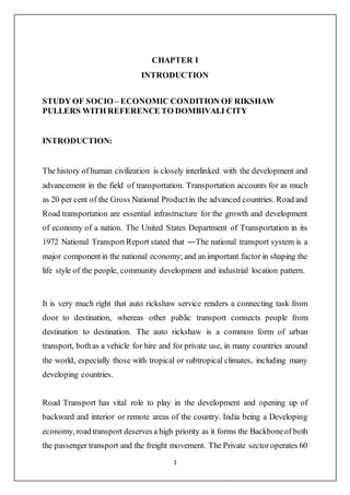 1
CHAPTER I
INTRODUCTION
STUDY OF SOCIO – ECONOMIC CONDITION OF RIKSHAW
PULLERS WITH REFERENCE TO DOMBIVALI CITY
INTRODUCTION:
The history of human civilization is closely interlinked with the development and
advancement in the field of transportation. Transportation accounts for as much
as 20 per cent of the Gross National Productin the advanced countries. Road and
Road transportation are essential infrastructure for the growth and development
of economy of a nation. The United States Department of Transportation in its
1972 National Transport Report stated that ―The national transport system is a
major componentin the national economy; and an important factor in shaping the
life style of the people, community development and industrial location pattern.
It is very much right that auto rickshaw service renders a connecting task from
door to destination, whereas other public transport connects people from
destination to destination. The auto rickshaw is a common form of urban
transport, bothas a vehicle for hire and for private use, in many countries around
the world, especially those with tropical or subtropical climates, including many
developing countries.
Road Transport has vital role to play in the development and opening up of
backward and interior or remote areas of the country. India being a Developing
economy, road transport deserves a high priority as it forms the Backboneof both
the passenger transport and the freight movement. The Private sectoroperates 60
 