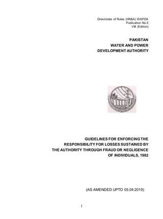 1
Directorate of Rules (HR&A) WAPDA
Publication No.5
VIII (Edition)
PAKISTAN
WATER AND POWER
DEVELOPMENT AUTHORITY
GUIDELINES FOR ENFORCING THE
RESPONSIBILITY FOR LOSSES SUSTAINED BY
THE AUTHORITY THROUGH FRAUD OR NEGLIGENCE
OF INDIVIDUALS, 1982
(AS AMENDED UPTO 05.04.2019)
 