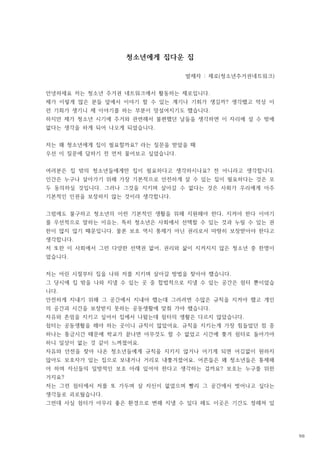 청소년에게 집다운 집
발제자 제로 청소년주거권네트워크
: ( )
안녕하세요 저는 청소년 주거권 네트워크에서 활동하는 제로입니다.
제가 이렇게 많은 분들 앞에서 이야기 할 수 있는 계기나 기회가 생길까 생각했고 막상 이
?
런 기회가 생기니 제 이야기를 하는 부분이 망설여지기도 했습니다.
하지만 제가 청소년 시기에 주거와 관련해서 불편했던 날들을 생각하면 이 자리에 설 수 밖에
없다는 생각을 하게 되어 나오게 되었습니다.
저는 왜 청소년에게 집이 필요할까요 라는 질문을 받았을 때
?
우선 이 질문에 답하기 전 먼저 물어보고 싶었습니다.
여러분은 집 밖의 청소년들에게만 집이 필요하다고 생각하시나요 전 아니라고 생각합니다
? .
인간은 누구나 살아가기 위해 가장 기본적으로 안전하게 살 수 있는 집이 필요하다는 것은 모
두 동의하실 것입니다 그러나 그것을 지키며 살아갈 수 없다는 것은 사회가 우리에게 아주
.
기본적인 인권을 보장하지 않는 것이라 생각합니다.
그럼에도 불구하고 청소년의 이런 기본적인 생활을 위해 지원해야 한다 지켜야 한다 이야기
,
를 우선적으로 말하는 이유는 특히 청소년은 사회에서 선택할 수 있는 것과 누릴 수 있는 권
,
한이 많지 않기 때문입니다 물론 보호 역시 통제가 아닌 권리로서 마땅히 보장받아야 한다고
.
생각합니다.
저 또한 이 사회에서 그런 다양한 선택권 없어 권리와 삶이 지켜지지 않은 청소년 중 한명이
,
었습니다.
저는 어린 시절부터 집을 나와 저를 지키며 살아갈 방법을 찾아야 했습니다.
그 당시에 집 밖을 나와 지낼 수 있는 곳 중 합법적으로 지낼 수 있는 공간은 쉼터 뿐이었습
니다.
안전하게 지내기 위해 그 공간에서 지내야 했는데 그러려면 수많은 규칙을 지켜야 했고 개인
의 공간과 시간을 보장받지 못하는 공동생활에 맞춰 가야 했습니다.
자유와 존엄을 지키고 싶어서 집에서 나왔는데 쉼터의 생활은 다르지 않았습니다.
쉼터는 공동생활을 해야 하는 곳이니 규칙이 많았어요 규칙을 지키는게 가장 힘들었던 점 중
.
하나는 통금시간 때문에 학교가 끝나면 아무것도 할 수 없었고 시간에 쫒겨 쉼터로 돌아가야
하니 일상이 없는 것 같이 느껴졌어요.
자유와 안전을 찾아 나온 청소년들에게 규칙을 지키지 않거나 어기게 되면 어김없이 원하지
않아도 보호자가 있는 집으로 보내거나 거리로 내쫓겨졌어요 어른들은 왜 청소년들은 통제해
.
야 하며 자신들의 일방적인 보호 아래 있어야 한다고 생각하는 걸까요 보호는 누구를 위한
?
거지요?
저는 그런 쉼터에서 저를 또 가두며 살 자신이 없었으며 빨리 그 공간에서 벗어나고 싶다는
생각들로 괴로웠습니다.
그런데 사실 쉼터가 아무리 좋은 환경으로 변해 지낼 수 있다 해도 이곳은 기간도 정해져 있
98
 