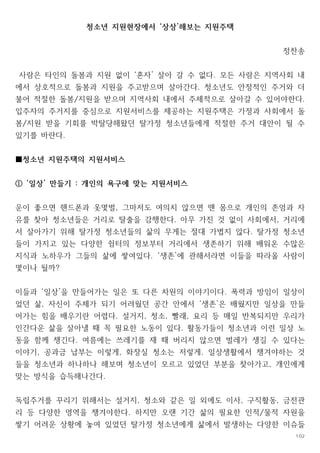 청소년 지원현장에서 상상 해보는 지원주택
‘ ’
정찬송
사람은 타인의 돌봄과 지원 없이 혼자 살아 갈 수 없다 모든 사람은 지역사회 내
‘ ’ .
에서 상호적으로 돌봄과 지원을 주고받으며 살아간다 청소년도 안정적인 주거와 더
.
불어 적절한 돌봄 지원을 받으며 지역사회 내에서 주체적으로 살아갈 수 있어야한다
/ .
입주자의 주거지를 중심으로 지원서비스를 제공하는 지원주택은 가정과 사회에서 돌
봄 지원 받을 기회를 박탈당해왔던 탈가정 청소년들에게 적절한 주거 대안이 될 수
/
있기를 바란다.
청소년 지원주택의 지원서비스
■
일상 만들기 개인의 욕구에 맞는 지원서비스
‘ ’ :
①
운이 좋으면 핸드폰과 옷몇벌 그마저도 여의치 않으면 맨 몸으로 개인의 존엄과 자
,
유를 찾아 청소년들은 거리로 탈출을 감행한다 아무 가진 것 없이 사회에서 거리에
. ,
서 살아가기 위해 탈가정 청소년들의 삶의 무게는 절대 가볍지 않다 탈가정 청소년
.
들이 가지고 있는 다양한 쉼터의 정보부터 거리에서 생존하기 위해 배워온 수많은
지식과 노하우가 그들의 삶에 쌓여있다 생존 에 관해서라면 이들을 따라올 사람이
. ‘ ’
몇이나 될까?
이들과 일상 을 만들어가는 일은 또 다른 차원의 이야기이다 폭력과 방임이 일상이
‘ ’ .
었던 삶 자신이 주체가 되기 어려웠던 공간 안에서 생존 은 배웠지만 일상을 만들
, ‘ ’
어가는 힘을 배우기란 어렵다 설거지 청소 빨래 요리 등 매일 반복되지만 우리가
. , , ,
인간다운 삶을 살아낼 때 꼭 필요한 노동이 있다 활동가들이 청소년과 이런 일상 노
.
동을 함께 챙긴다 여름에는 쓰레기를 재 때 버리지 않으면 벌레가 생길 수 있다는
.
이야기 공과금 납부는 이렇게 화장실 청소는 저렇게 일상생활에서 챙겨야하는 것
, , .
들을 청소년과 하나하나 해보며 청소년이 모르고 있었던 부분을 찾아가고 개인에게
,
맞는 방식을 습득해나간다.
독립주거를 꾸리기 위해서는 설거지 청소와 같은 일 외에도 이사 구직활동 금전관
, , ,
리 등 다양한 영역을 챙겨야한다 하지만 오랜 기간 삶의 필요한 인적 물적 자원을
. /
쌓기 어려운 상황에 놓여 있었던 탈가정 청소년에게 삶에서 발생하는 다양한 이슈들
102
 