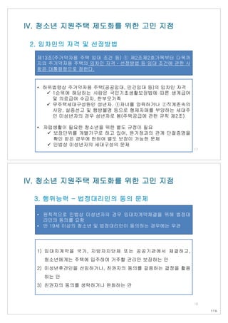 제13조(주거약자용 주택 임대 조건 등) ① 제2조제2호가목부터 다목까
지의 주거약자용 주택의 임차인 자격ㆍ선정방법 등 임대 조건에 관한 사
항은 대통령령으로 정한다.
IV. 청소년 지원주택 제도화를 위한 고민 지점
2. 임차인의 자격 및 선정방법
• 하위법령상 주거약자용 주택(공공임대, 민간임대 등)의 임차인 자격
ü 1순위에 해당하는 사람은 국민기초생활보장법에 따른 생계급여
및 의료급여 수급자, 한부모가족
ü 무주택세대구성원인 성년자. ①자녀를 양육하거나 ②직계존속의
사망, 실종선고 및 행방불명 등으로 형제자매를 부양하는 세대주
인 미성년자의 경우 성년자로 봄(주택공급에 관한 규칙 제2조)
• 자립생활이 필요한 청소년을 위한 별도 규정이 필요
ü 보장단위를 개별가구로 하고 있어, 원가정과의 관계 단절증명을
확인 받은 경우에 한하여 별도 보장이 가능한 문제
ü 민법상 미성년자의 세대구성의 문제
17
• 원칙적으로 민법상 미성년자의 경우 임대차계약체결을 위해 법정대
리인의 동의를 요함
• 만 19세 이상의 청소년 및 법정대리인이 동의하는 경우에는 무관
1) 임대차계약을 국가, 지방자치단체 또는 공공기관에서 체결하고,
청소년에게는 주택에 입주하여 거주할 권리만 보장하는 안
2) 미성년후견인을 선임하거나, 친권자의 동의를 갈음하는 결정을 활용
하는 안
3) 친권자의 동의를 생략하거나 완화하는 안
IV. 청소년 지원주택 제도화를 위한 고민 지점
3. 행위능력 - 법정대리인의 동의 문제
18
116
 