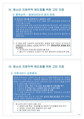 3) 친권자의 동의를 생략하거나 완화하는 경우
• 가정폭력 또는 아동학대로 인한 가출의 경우 보호자에게 연락하지 않
고 입소할 수 있음
• 보호대상아동에 대한 보호조치(아동복지법 제15조)의 경우 행정처분
으로 친권자의 의사를 갈음하여 아동의 거소를 지정함. 보호조치 결
정을 할 때 보호자의 의견을 듣도록 하지만, 아동학대 행위자인 경우
에는 듣지 않아도 됨
• 성년의제: 미성년자가 혼인을 한 때에는 민사상 성년자로 봄(민법 제
826조의2)
IV. 청소년 지원주택 제도화를 위한 고민 지점
3. 행위능력 - 법정대리인의 동의 문제
21
• 이 법에 따른 지원주택 임대차계약 체결에 있어 미성년 주거약자가
대통령령으로 정하는 사유에 해당하는 경우 행위능력에 제한을 받지
아니한다.
ü 원가정과의 관계단절 입증정도를 완화
ü 별도가구 인정받아 수급자가 된 경우 행위능력 인정하도록 연동
제9조(지원서비스 신청의 조사 및 심사) ① 관할 특별자치시장ㆍ특별자
치도지사ㆍ시장ㆍ군수ㆍ구청장은 제8조에 따라 신청서를 접수하였을
때에는 보건복지부령으로 정하는 바에 따라 다음 각 호의 사항을 조사하
고, 조사결과서를 작성하여야 한다.
1. 신청인의 신체ㆍ정신 기능 상태, 일상생활 및 사회생활 욕구
2. 신청인의 주거특성 또는 사회참여 정도 등 사회적 환경
3. 신청인에게 필요한 지원서비스의 종류 및 내용
4. 그 밖에 지원서비스의 지원을 위하여 필요한 사항으로서 보건복지
부령으로 정하는 사항
② 제1항에 따른 조사 및 그에 따른 심사의 방법 및 절차 등에 관하여
필요한 사항은 대통령령으로 정한다.
• 청소년의 경우 다음의 내용 고려
ü 생애주기별 특성, 자립생활 및 독립적 주거생활에 대한 욕구
ü 교육권, 건강권 등이 침해되어 있는 상황
ü 탈가정에 이르기까지 과정
IV. 청소년 지원주택 제도화를 위한 고민 지점
4. 지원서비스 선정절차
22
118
 