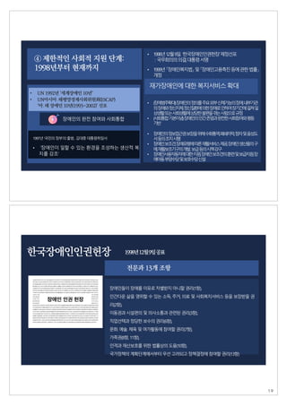 ④ 제한적인 사회적 지원 단계:
1998년부터 현재까지
• UN 1992년 ‘세계장애인 10년’
장애인의 완전 참여와 사회통합
1997년‘국민의정부'의출범,김대중대통령취임사
• ‘장애인이 일할 수 있는 환경을 조성하는 생산적 복
지를 강조’
• UN아시아․태평양경제사회위원회(ESCAP)
‘아․태 장애인 10년(1993~2002)’ 선포
• 1998년12월9일. ‘한국장애인인권헌장’제정선포
: 국무회의의의결,대통령서명
• 1999년「장애인복지법」및「장애인고용촉진등에관한법률」
개정
• (장
애
범
주
확
대
)장
애
인
의정
의
를주
요외
부신
체
기
능
의장
애
,내
부
기
관
의장
애
와정
신
지
체
,정
신
질
환
에의
한장
애
로인
하
여장
기
간
에걸
쳐일
상
생
활또
는사
회
생
활
에상
당
한불
편
을겪
는사
람
으
로규
정
• (사
회
통
합기
본
이
념
)장
애
인
의인
간존
엄
과완
전
한사
회
참
여
와평
등
기
반
• 장
애
인
의정
보
접
근
권보
장
을위
해수
화
통
역
,폐
쇄
자
막
,점
자및음
성
도
서등
의조
치시
행
• 장
애
인보
조
견
,장
애
유
형
에따
른재
활
서
비
스제
공
,장
애
인생
산
품
의구
매
,재
활
보
조
기
구
의개
발
․보
급등
의시
책강
구
• 장
애
인
사
용
자
동
차
에대
한지
원
,장
애
인보
조
견
의훈
련및보
급
지
원
,장
애
아
동부
양
수
당및보
호
수
당신
설
재가장애인에대한복지서비스확대
전문과 13개 조항
장애인들이장애를이유로차별받지아니할권리(1항),
인간다운 삶을 영위할 수 있는 소득, 주거, 의료 및 사회복지서비스 등을 보장받을 권
리(2항),
이동권과시설편의및의사소통과관련된권리(3항),
직업선택과정당한보수의권리(6항),
문화․예술․체육및여가활동에참여할권리(7항),
가족권(8항, 11항),
인격과재산보호를위한법률상의도움(10항),
국가정책의계획단계에서부터우선고려되고정책결정에참여할권리(13항)
한국장애인인권헌장 1998년12월9일공표
19
 