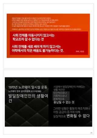 새로운학생들이계속들어오면서이동은더심각한문제가되었다.
야학은배움에대한열망을낳았고이열망은다시이동권에대한요구를낳았다.
그러던중지하철역리프트에서야학학생한명의추락하는일이일어났다
(또다른역에서는장애인이추락해서사망하는일도있었다).
이일은배움에대한열망과이동권제약에대한분노로가득했던야학사람들의가슴에불을질렀다.
사회 전체를 이동시키지 않고서는
학교조차 갈 수 없다는 것
(묵묵,고병권)
이때부터노들야학은본격적인길거리투쟁에나섰다.학생과교사들은버스를가로막았고철로에자신의몸을묶었다.
사회 전체를 새로 배우게 하지 않고서는
야학에서의 작은 배움도 불가능하다는 것.
시설에서발달장애인이처해있는
생활여건은
인간적으로나
사회적으로나
문화적으로
용납될 수 없는 것
그러한 상황은 활동의 재조직화나
자원 공급의 증가에 의해
실질적으로 변화될 수 없다
발달장애인인의 생활여
건
노르웨이정부공식위원회보고서(1985)
1970년 노르웨이 탈시설 운동
25
 