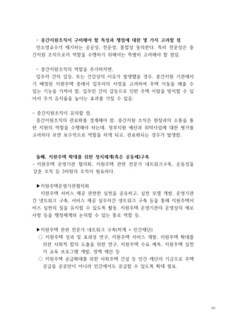 - 중간지원조직이 구비해야 할 특성과 쟁점에 대한 몇 가지 고려할 점
민소영교수가 제기하는 공공성 전문성 통합성 동의한다 특히 전문성은 중
, , .
간지원 조직으로서 역할을 수행하기 위해서는 특별히 고려해야 할 점임.
중간지원조직의 역할을 추가하자면
- ,
입주자 간의 갈등 또는 건강상의 이유가 발생했을 경우 중간지원 기관에서
, ,
기 배정된 지원주택 중에서 입주자의 사정을 고려하여 주택 이동을 해줄 수
있는 기능을 가져야 함 입주민 간의 갈등으로 인한 주택 이탈을 방지할 수 있
.
어서 주거 유지율을 높이는 효과를 가질 수 있음.
- 중간지원조직이 유의할 점.
중간지원조직의 관료화를 경계해야 함 중간지원 조직은 현장과의 소통을 통
.
한 지원의 역할을 수행해야 하는데 정부지원 예산과 위탁사업에 대한 평가를
,
고려하다 보면 보수적으로 역할을 하게 되고 관료화되는 경우가 발생함
, .
둘째 지원주택 확대를 위한 정치체계 혹은 공동체 구축
, ( )
- 지원주택 운영기관 협의회 지원주택 관련 전문가 네트워크구축 운동성을
, ,
갖춘 조직 등 차원의 조직이 필요하다
3 .
지원주택운영기관협의회
▶
지원주택 서비스 제공 관련한 실천을 공유하고 실천 모델 개발 운영기관
, ,
간 넷트워크 구축 서비스 제공 실무자간 넷트워크 구축 등을 통해 지원주택서
,
비스 실천의 질을 유지할 수 있도록 활동 지원주택 운영기관의 운영상의 애로
.
사항 등을 행정체계와 논의할 수 있는 통로 역할 등.
지원주택 관련 전문가 네트워크 구축 학계 민간재단
( + )
▶
지원주택 성과 및 효과성 연구 지원주택 서비스 개발 지원주택 확대를
, ,
○
위한 사회적 합의 도출을 위한 연구 지원주택 수요 예측 지원주택 실천
, ,
가 교육 프로그램 개발 정책 제안 등
,
지원주택 공급확대를 위한 사회주택 건설 등 민간 재단의 기금으로 주택
○
공급을 공공만이 아니라 민간에서도 공급할 수 있도록 확대 필요.
40
 