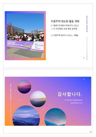 탈
시
설
운
동
과
지
원
주
택
제
도
화
15
지원주택 제도화 활동 계획
□ 제8회 전국동시지방선거 (‘22.5.)
→ 각 지자체장 조례 제정 공약화
□ 지원주택 알리기 (’22.6.~, 매월)
16
탈
시
설
운
동
과
지
원
주
택
제
도
화
감사합니다.
전국장애인차별철폐연대
sadd@daum.net
88
 