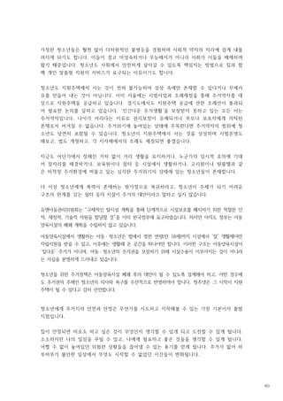 가정한 청소년들은 훨씬 많이 다차원적인 불평등을 경험하며 사회적 약자의 자리에 쉽게 내몰
려지게 되기도 합니다 이들이 결코 미성숙하거나 무능해서가 아니라 사회가 이들을 배제하며
.
왔기 때문입니다 청소년도 사회에서 안전하게 살아갈 수 있도록 책임지는 방법으로 집과 함
.
께 개인 맞춤형 지원의 서비스가 요구되는 이유이기도 합니다.
청소년도 지원주택에서 사는 것이 전혀 불가능하여 상상 속에만 존재할 수 있다거나 무에서
유를 만들어 내는 것이 아닙니다 이미 서울에는 시범사업과 조례제정을 통해 주거약자를 대
.
상으로 지원주택을 공급하고 있습니다 경기도에서도 지원주택 공급에 관한 조례안이 통과되
.
어 필요한 논의를 살피고 있습니다 인간다운 주거생활 을 보장받지 못하고 있는 모든 이는
. ‘ ’
주거약자입니다 나이가 어리다는 이유로 권리보장이 유예되거나 부모나 보호자에게 의탁된
.
존재로서 여겨질 수 없습니다 주거위기에 놓여있는 상태에 주목한다면 주거약자의 범위에 청
.
소년도 당연히 포함될 수 있습니다 청소년이 지원주택에서 사는 것을 상상하며 시범운영도
.
해보고 법도 개정하고 각 지자체에서의 조례도 제정되면 좋겠습니다
, , .
지금도 어딘가에서 정해진 거처 없이 거리 생활을 유지하거나 누군가의 임시적 호의에 기대
,
어 잠자리를 해결하거나 보육원이나 쉼터 등 시설에서 생활하거나 고시원이나 원룸텔과 같
, ,
은 비적정 주거환경에 머물고 있는 심각한 주거위기의 상태에 있는 청소년들이 존재합니다.
더 이상 청소년에게 폭력이 존재하는 원가정으로 복귀하라고 청소년이 주체가 되기 어려운
,
구조의 한계를 갖는 쉼터 등의 시설이 주거의 대안이라고 말하고 싶지 않습니다.
유엔아동권리위원회는 구체적인 탈시설 계획을 통해 단계적으로 시설보호를 폐지하기 위한 적절한 인
“
적 재정적 기술적 자원을 할당할 것 을 이미 한국정부에 요구하였습니다 하지만 아직도 정부는 아동
, , ” .
양육시설의 폐쇄 계획을 수립하지 않고 있습니다.
아동양육시설에서 생활하는 아동ㆍ청소년은 법에서 정한 연령 만 세 까지 시설에서 잘 생활해야만
( 18 ) ‘ ’
자립지원을 받을 수 있고 이후에는 생활해 온 공간을 떠나야만 합니다 이러한 구조는 아동양육시설이
, .
집다운 주거가 아니며 아동ㆍ청소년의 주거권을 보장하기 위해 시설수용이 이루어지는 것이 아니라
‘ ’ ,
는 사실을 분명하게 드러내고 있습니다.
청소년을 위한 주거정책은 아동양육시설 폐쇄 후의 대안이 될 수 있도록 설계해야 하고 어떤 경우에
,
도 주거권의 주체인 청소년의 의사와 욕구를 우선적으로 반영하여야 합니다 청주넷은 그 시작이 지원
.
주택이 될 수 있다고 감히 선언합니다.
청소년에게 주거지의 안전과 안정은 무언가를 시도하고 시작해볼 수 있는 가장 기본이자 출발
지점입니다.
집이 안정되면 비로소 하고 싶은 것이 무엇인지 생각할 수 있게 되고 도전할 수 있게 됩니다.
소소하지만 나의 일상을 꾸릴 수 있고 나에게 필요하고 좋은 것들을 생각할 수 있게 됩니다
, .
어쩔 수 없이 놓여있던 위험한 상황들을 끊어낼 수 있는 용기를 얻게 됩니다 주거가 없어 하
.
루하루가 불안한 일상에서 무엇도 시작할 수 없었던 시간들이 변화됩니다.
90
 