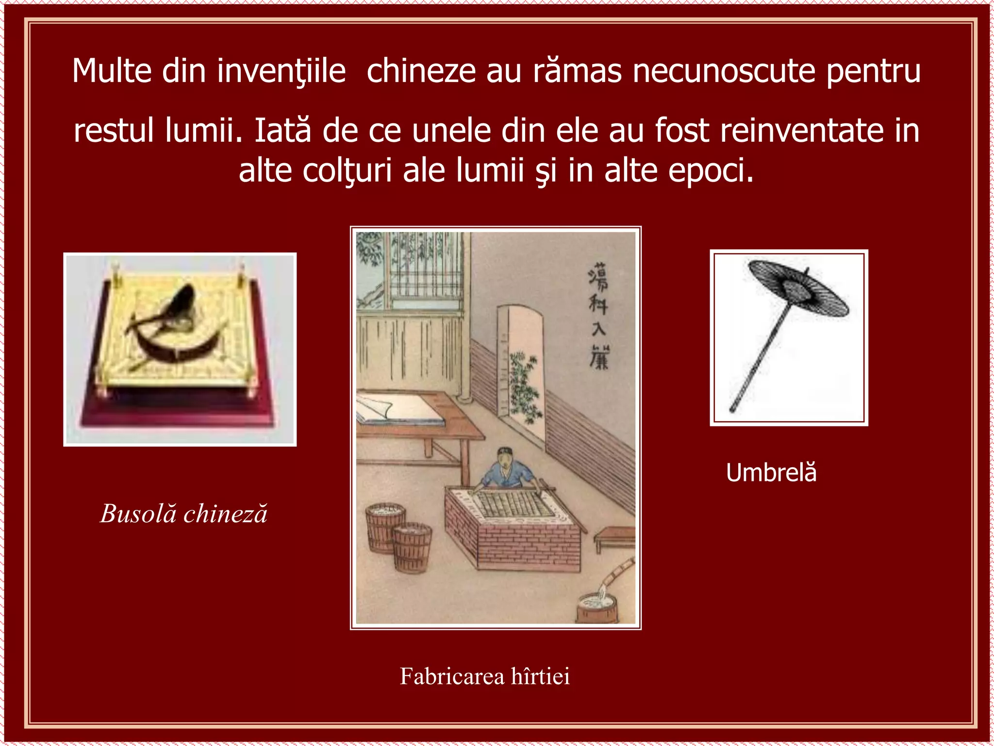Busolă chineză
Fabricarea hîrtiei
Umbrelă
Multe din invenţiile chineze au rămas necunoscute pentru
restul lumii. Iată de ce unele din ele au fost reinventate in
alte colţuri ale lumii şi in alte epoci.
 