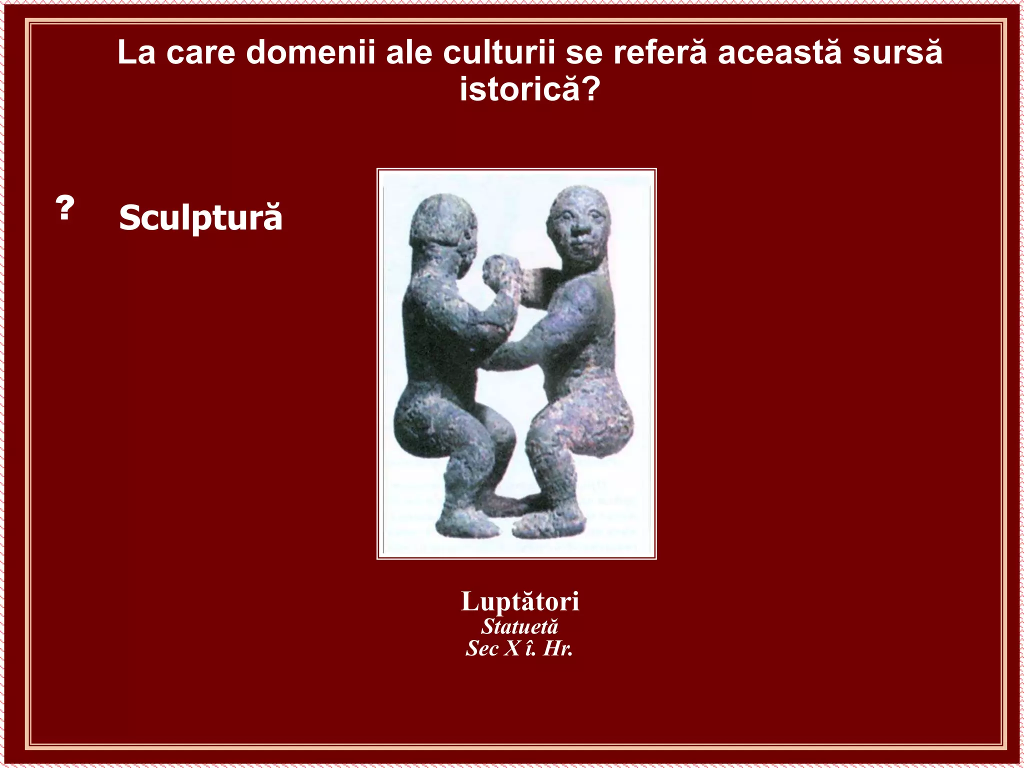 La care domenii ale culturii se referă această sursă
istorică?
Luptători
Statuetă
Sec X î. Hr.
Sculptură
?
 