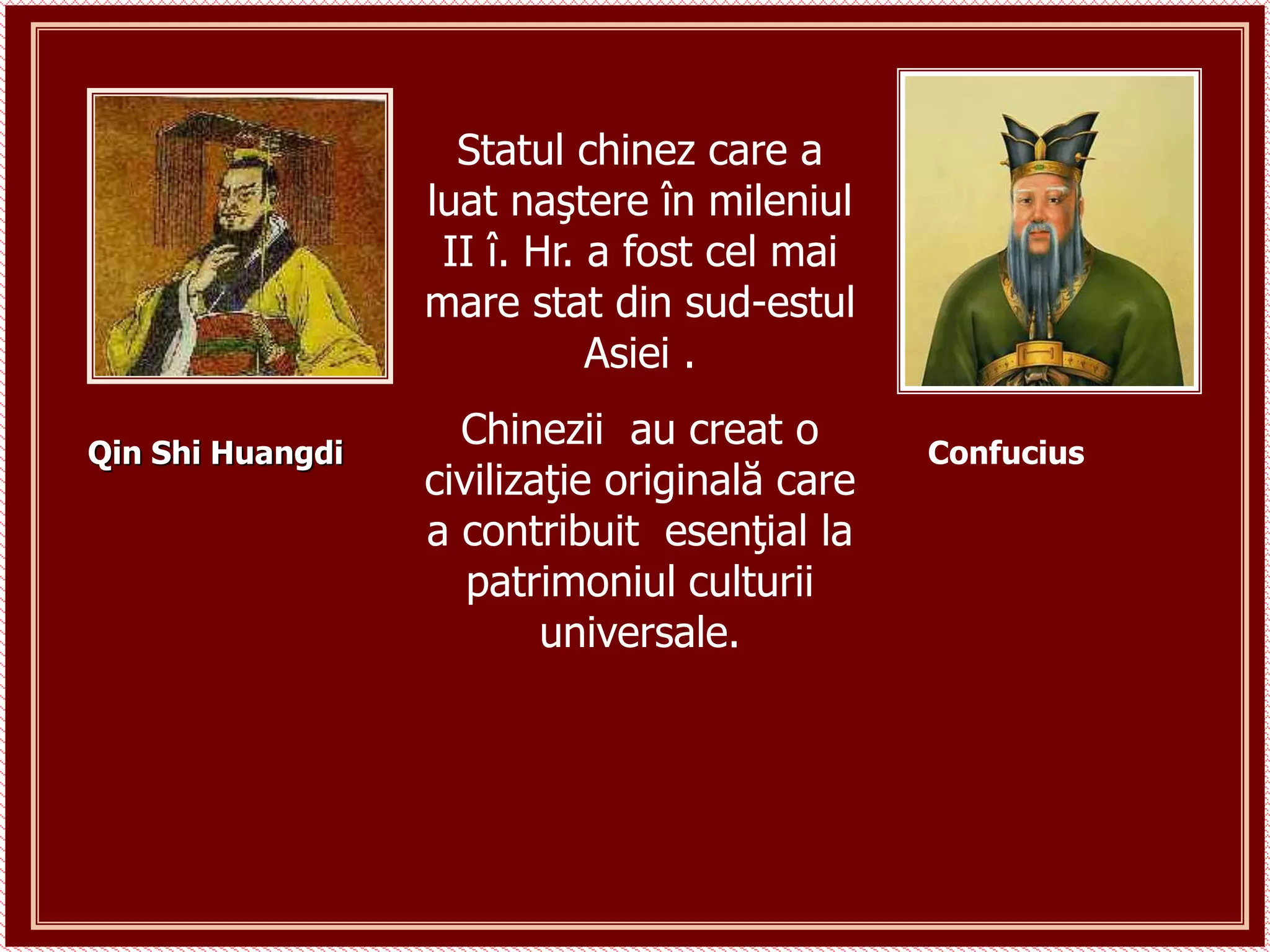 Confucius
Qin Shi Huangdi
Statul chinez care a
luat naştere în mileniul
II î. Hr. a fost cel mai
mare stat din sud-estul
Asiei .
Chinezii au creat o
civilizaţie originală care
a contribuit esenţial la
patrimoniul culturii
universale.
 