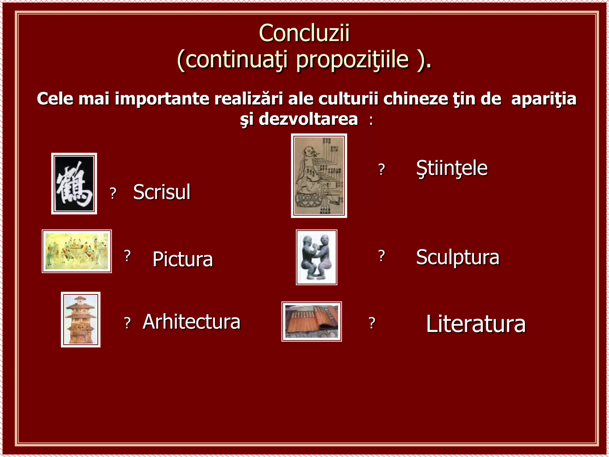 Literatura
Concluzii
(continuaţi propoziţiile ).
Cele mai importante realizări ale culturii chineze ţin de apariţia
şi dezvoltarea :
Scrisul
Pictura Sculptura
Arhitectura
Ştiinţele
?
?
?
?
?
?
 