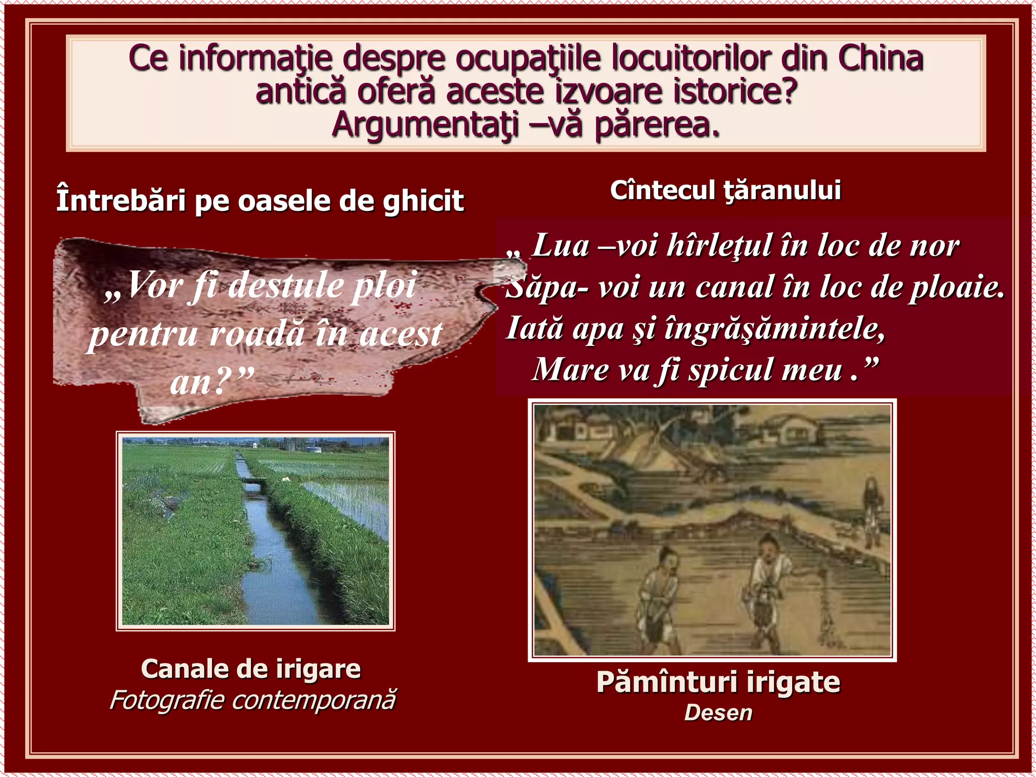 Ce informaţie despre ocupaţiile locuitorilor din China
antică oferă aceste izvoare istorice?
Argumentaţi –vă părerea.
„ Lua –voi hîrleţul în loc de nor
Săpa- voi un canal în loc de ploaie.
Iată apa şi îngrăşămintele,
Mare va fi spicul meu .”
Întrebări pe oasele de ghicit
Canale de irigare
Fotografie contemporană
Pămînturi irigate
Desen
„Vor fi destule ploi
pentru roadă în acest
an?”
Cîntecul ţăranului
 