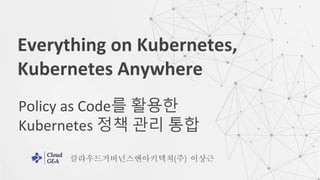Policy as Code를 활용한
Kubernetes 정책 관리 통합
Everything on Kubernetes,
Kubernetes Anywhere
클라우드거버넌스앤아키텍쳐(주) 이상근
 