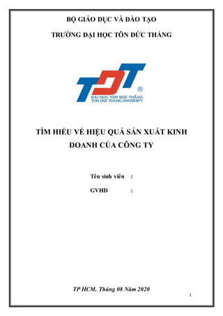 1
BỘ GIÁO DỤC VÀ ĐÀO TẠO
TRƯỜNG ĐẠI HỌC TÔN ĐỨC THẮNG
TÌM HIỂU VỀ HIỆU QUẢ SẢN XUẤT KINH
DOANH CỦA CÔNG TY
Tên sinh viên :
GVHD :
TP HCM, Tháng 08 Năm 2020
 