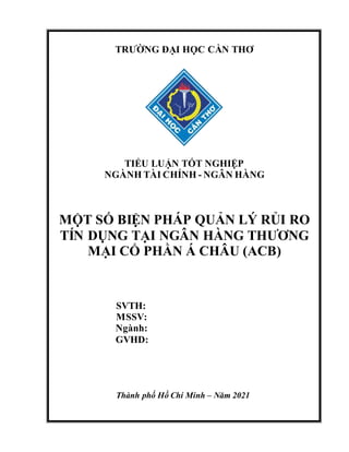 TRƯỜNG ĐẠI HỌC CẦN THƠ
TIỂU LUẬN TỐT NGHIỆP
NGÀNH TÀI CHÍNH - NGÂN HÀNG
MỘT SỐ BIỆN PHÁP QUẢN LÝ RỦI RO
TÍN DỤNG TẠI NGÂN HÀNG THƯƠNG
MẠI CỔ PHẦN Á CHÂU (ACB)
SVTH:
MSSV:
Ngành:
GVHD:
Thành phố Hồ Chí Minh – Năm 2021
 