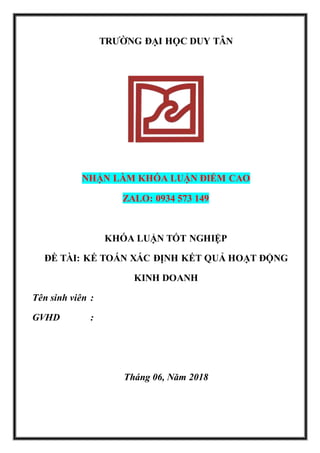 TRƯỜNG ĐẠI HỌC DUY TÂN
NHẬN LÀM KHÓA LUẬN ĐIỂM CAO
ZALO: 0934 573 149
KHÓA LUẬN TỐT NGHIỆP
ĐỀ TÀI: KẾ TOÁN XÁC ĐỊNH KẾT QUẢ HOẠT ĐỘNG
KINH DOANH
Tên sinh viên :
GVHD :
Tháng 06, Năm 2018
 