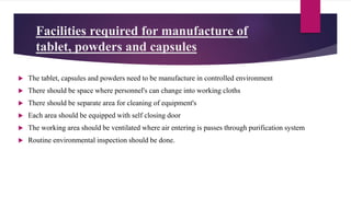 Facilities required for manufacture of
tablet, powders and capsules
 The tablet, capsules and powders need to be manufacture in controlled environment
 There should be space where personnel's can change into working cloths
 There should be separate area for cleaning of equipment's
 Each area should be equipped with self closing door
 The working area should be ventilated where air entering is passes through purification system
 Routine environmental inspection should be done.
 