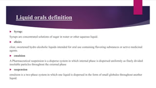 Liquid orals definition
 Syrup:
Syrups are concentrated solutions of sugar in water or other aqueous liquid.
 elixirs
clear, sweetened hydro alcoholic liquids intended for oral use containing flavoring substances or active medicinal
agents.
 emulsion
A Pharmaceutical suspension is a disperse system in which internal phase is dispersed uniformly as finely divided
insoluble particles throughout the external phase
 suspension
emulsion is a two-phase system in which one liquid is dispersed in the form of small globules throughout another
liquid.
 