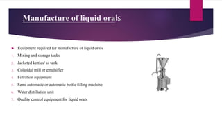 Manufacture of liquid orals
 Equipment required for manufacture of liquid orals
1. Mixing and storage tanks
2. Jacketed kettles/ ss tank
3. Colloidal mill or emulsifier
4. Filtration equipment
5. Semi automatic or automatic bottle filling machine
6. Water distillation unit
7. Quality control equipment for liquid orals
 