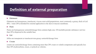 Definition of external preparation
 Ointment:
Ointments are homogenous, translucent, viscous semi-solid preparations, most commonly a greasy, thick oil (oil
80% - water 20%) intended for external application to the skin or mucous membrane.
 Paste
Pastes are homogeneous semisolid dosage form contains high conc. Of insoluble powder substance ( not less
than 20%) dispersed in the suitable base
 Gel
Jellies are transparent or translucent non-greasy semisolid dosage form
 Cream
creams are semisolid dosage forms containing more than 20% water or volatile components and typically less
than 50% hydrocarbons, waxes, or polyols as vehicles.
 