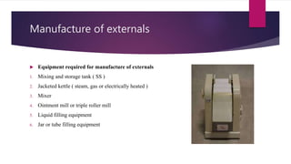 Manufacture of externals
 Equipment required for manufacture of externals
1. Mixing and storage tank ( SS )
2. Jacketed kettle ( steam, gas or electrically heated )
3. Mixer
4. Ointment mill or triple roller mill
5. Liquid filling equipment
6. Jar or tube filling equipment
 