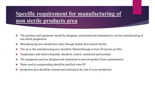 Specific requirement for manufacturing of
non sterile products area
 The premises and equipment should be designed, constructed and maintained to suit the manufacturing of
non sterile preparation
 Manufacturing area should have entry through double door airlock facility
 The air to this manufacturing area should be filtered through at least 20 micron air filter
 Temperature and relative humidity should be control, monitored and recorded
 The equipment used are designed and maintained to prevent product from contamination
 Water used in compounding should be purified water IP.
 production area should be cleaned and sanitized at the end of every production
 