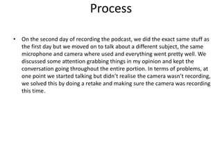 Process
• On the second day of recording the podcast, we did the exact same stuff as
the first day but we moved on to talk about a different subject, the same
microphone and camera where used and everything went pretty well. We
discussed some attention grabbing things in my opinion and kept the
conversation going throughout the entire portion. In terms of problems, at
one point we started talking but didn’t realise the camera wasn’t recording,
we solved this by doing a retake and making sure the camera was recording
this time.
 