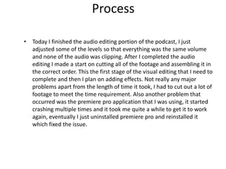 Process
• Today I finished the audio editing portion of the podcast, I just
adjusted some of the levels so that everything was the same volume
and none of the audio was clipping. After I completed the audio
editing I made a start on cutting all of the footage and assembling it in
the correct order. This the first stage of the visual editing that I need to
complete and then I plan on adding effects. Not really any major
problems apart from the length of time it took, I had to cut out a lot of
footage to meet the time requirement. Also another problem that
occurred was the premiere pro application that I was using, it started
crashing multiple times and it took me quite a while to get it to work
again, eventually I just uninstalled premiere pro and reinstalled it
which fixed the issue.
 