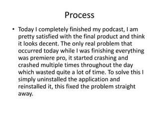 Process
• Today I completely finished my podcast, I am
pretty satisfied with the final product and think
it looks decent. The only real problem that
occurred today while I was finishing everything
was premiere pro, it started crashing and
crashed multiple times throughout the day
which wasted quite a lot of time. To solve this I
simply uninstalled the application and
reinstalled it, this fixed the problem straight
away.
 