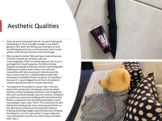 Aesthetic Qualities
• Does my work look good? Overall, my work looks good,
everything’s in focus and light enough to see what’s
going on. But when the filming was coming to an end
everything became fuzzy a and everyone’s skin turned
yellow, it did become normal in the end though.
• Was my work creative? My work was creative because
of all the creative use of music, kills and
cinematography. They’re creative because; the music is
put together to build suspense, the kills and body
disposal are bloody and brutal, and the cinematography
(editing and camera work) show a man who you
sympathize with who you grow to hate because the
story reveals how he’s a cold-blooded murder! My
techniques of aesthetic match my points of inspiration
because it’s a psychological horror that’s shrouded in
mystery like psycho with its massive plot twist.
• The aspects of the product’s visuals I like: I like two
parts of the production: the bloody and brutal death
and the creative revealing transitions. Even though the
kills aren’t perfectly bloody, they are creative, instead of
gunshots you see brutal stabbing with some blood that
builds a suspenseful and terrifying atmosphere, and it
succeeding in that is why I like it. The transitions of calm
fading that slowly grows more menacing and darker as
the plot moves on because the transitions keep on
showing disturbing imagery (and the plot twist showing
the Edward’s son isn’t real and he’s crazy) makes the
scary atmosphere that fits my artistic vision and that’s
why I like it.
 