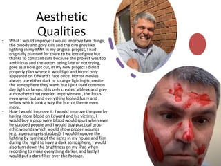 Aesthetic
Qualities
• What I would improve: I would improve two things,
the bloody and gory kills and the dim grey like
lighting in my FMP. In my original project, I had
originally planned for there to be lots of gore but
thanks to constant cuts because the project was too
ambitious and the actors being late or not trying,
gore as a hole got cut, in my new project I didn’t
properly plan where it would go and blood only
appeared on Edward's face once. Horror movies
always use either dark or strange lighting to create
the atmosphere they want, but I just used common
day light or lamps, this only created a bleak and grey
atmosphere that needed improvement, the focus
even went out and everything looked fuzzy and
yellow which took a way the horror theme even
more.
• How I would improve it: I would improve the gore by
having more blood on Edward and his victims, I
would buy a prop were blood would spurt when ever
he stabbed people and I would buy practical pros-
ethic wounds which would show proper wounds
(e.g. a person gets stabbed). I would improve the
lighting by turning of the lights in my house and film
during the night to have a dark atmosphere, I would
also turn down the brightness on my iPad when
recording to make everything darker, and lastly I
would put a dark filter over the footage.
 