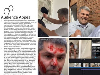 Audience Appeal
• How I've appealed to my target audience: My audience
research revealed that horror is a very popular genre, but
the audience had diverse opinions about which
characteristics they liked and didn't like (e.g.: CGI vs
practical effects, super-natural vs psychological etc).
Everybody agreed that character development was key.
My film focused on one character and his descent into
paranoia. I think that I developed the character well and
it would appeal to those who like the psychological
horror subgenre. I chose not to use CGI as I felt that this
would detract from the naturalistic style of my film, and
this would certainly appeal to the audience members
who like practical effects. I think that my idea was
original, and the audience said that originality was what
they were looking for and I think slasher fans wound like
the gory kills. Slasher films tend to, not always, be aimed
at adult males. As my central charter is male, I hope that
appeals to my target audience.
• What specific bits of content would appeal to my target
audience? Although my target audience have differing
tastes, most are looking for an original story with strong
characters, I think my film was original and the focus on
one central character would appeal to my audience. My
film is a psychological study of one character with a twist
at the end. I think that this was effective in creating a
strong character which the audience said they wanted to
see. Most of my audience, although not all, like slasher
horror with practical effects not CGI. I didn't use CGI in
my film, which I think would appeal to many. Even
though my film was only three minutes long, I did
incorporate three kills which would be appealing to the
slasher fans. I also used naturalistic stabbing and axings,
which again would be appealing. My film was very short
but focused on one strong character and involved
psychological suspense and gory kills which many
said they want to see in horror films.
 