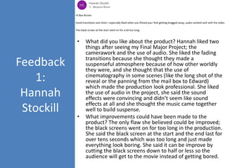Feedback
1:
Hannah
Stockill
• What did you like about the product? Hannah liked two
things after seeing my Final Major Project; the
camerawork and the use of audio. She liked the fading
transitions because she thought they made a
suspenseful atmosphere because of how other worldly
they were, and she thought that the use of
cinematography in some scenes (like the long shot of the
reveal or the panning from the mail box to Edward)
which made the production look professional. She liked
the use of audio in the project, she said the sound
effects were convincing and didn’t seem like sound
effects at all and she thought the music came together
well to build suspense.
• What improvements could have been made to the
product? The only flaw she believed could be improved;
the black screens went on for too long in the production.
She said the black screen at the start and the end last for
over tens seconds which was too long and just made
everything look boring. She said it can be improve by
cutting the black screens down to half or less so the
audience will get to the movie instead of getting bored.
 